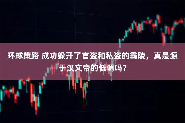 环球策路 成功躲开了官盗和私盗的霸陵，真是源于汉文帝的低调吗？
