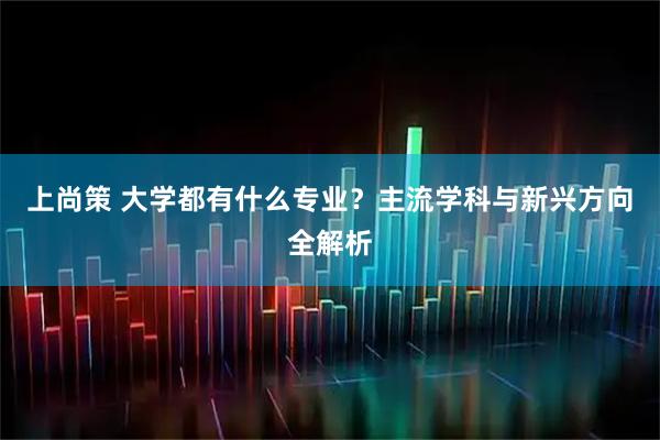 上尚策 大学都有什么专业？主流学科与新兴方向全解析