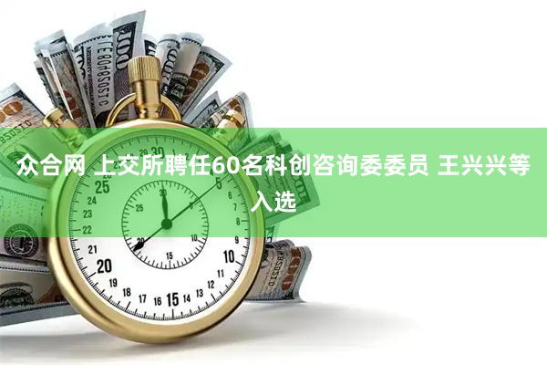 众合网 上交所聘任60名科创咨询委委员 王兴兴等入选