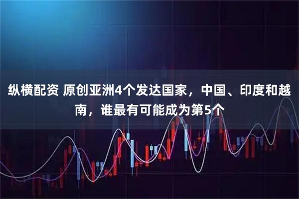 纵横配资 原创亚洲4个发达国家，中国、印度和越南，谁最有可能成为第5个