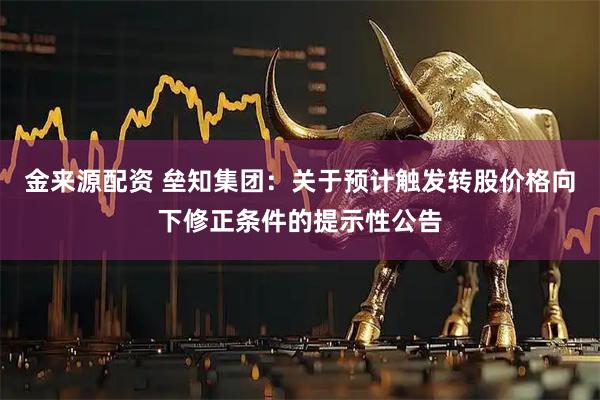 金来源配资 垒知集团：关于预计触发转股价格向下修正条件的提示性公告