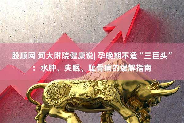 股顺网 河大附院健康说| 孕晚期不适“三巨头”：水肿、失眠、耻骨痛的缓解指南