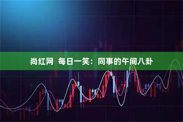 尚红网 每日一笑:同事的午间八卦