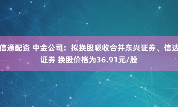 信通配资 中金公司：拟换股吸收合并东兴证券、信达证券 换股价格为36.91元/股