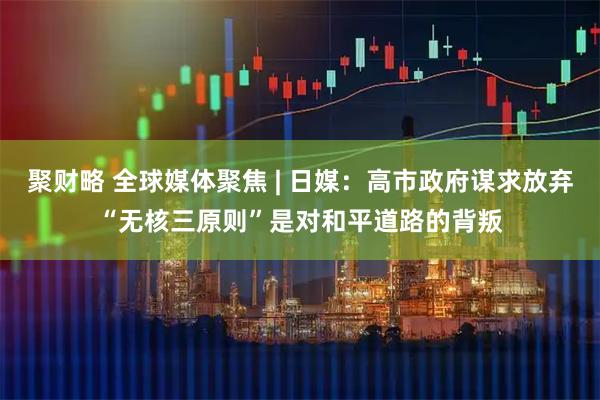 聚财略 全球媒体聚焦 | 日媒:高市政府谋求放弃“无核三原则”是对和平道路的背叛