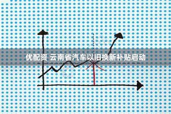 优配资 云南省汽车以旧换新补贴启动