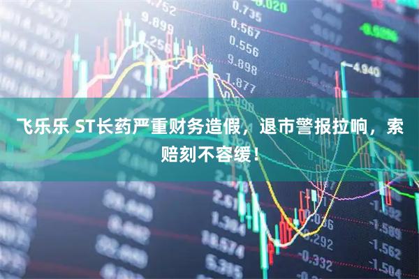 飞乐乐 ST长药严重财务造假，退市警报拉响，索赔刻不容缓！